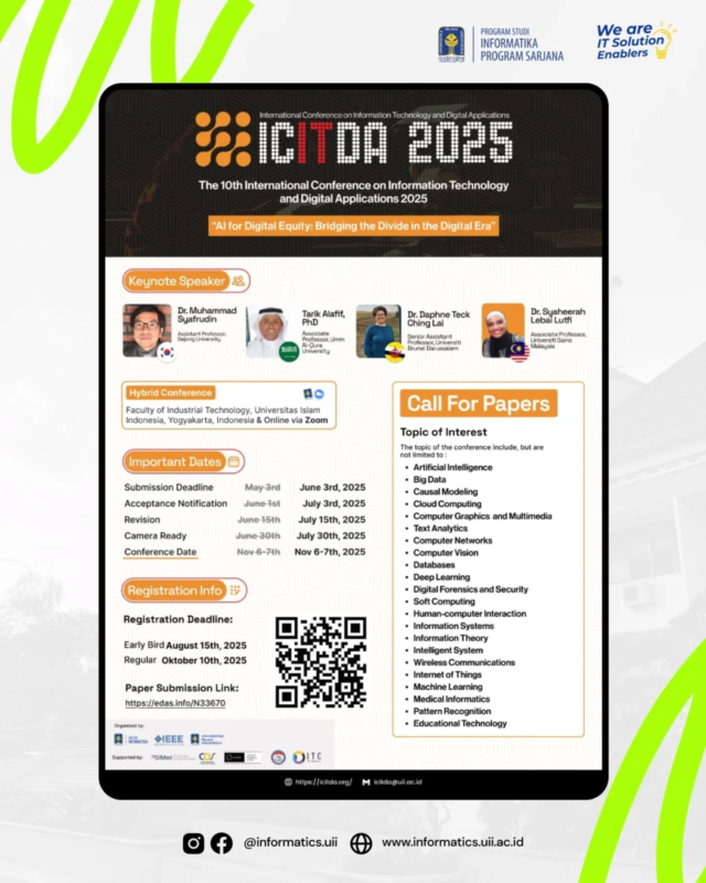 [Extended] Call for Papers ICITDA 2025
The 2025 10th International Conference on Information Technology and Digital Applications (ICITDA) organized by the Department of Informatics, Universitas Islam Indonesia (Yogyakarta, Indonesia) cordially invites you to submit your paper or join the talks and hands-on workshops. The topic of talks and hands-on workshops for this conference is “AI for Digital Equity: Bridging the Divide in the Digital Era”.

Keynote Speakers:
• Dr. Muhammad Syafrudin (Sejong University, South Korea)
• Dr. Tarik Alafif (Umm Al-Qura University, Saudi Arabia)
• Dr. Daphne Teck Ching Lai (Universiti Brunei Darussalam, Brunei Darussalam)
• Dr. Syaheerah Lebai Lutfi (Universiti Sains Malaysia, Malaysia)

Important dates:
• Paper submission deadline is June 3rd, 2025
• Paper acceptance notification is July 3rd, 2025
• Paper revision deadline is July 15th, 2025
• Camera-ready deadline is July 30th, 2025
• Registration deadline is August 15th, 2025 (early bird) and October 10th, 2025 (regular)
• Conference date is November 6-7th, 2025

Conference venue:
• Offline: Faculty of Industrial Technology, Universitas Islam Indonesia, Yogyakarta, Indonesia 
• Online: Zoom Video Conferencing

The paper submission link is at https://edas.info/N33670

Registration Fee:

[International Participants]
Early-Bird:
Student (IEEE Member): $275
Student (Non IEEE Member): $300
Professional (IEEE Member): $350
Professional (Non IEEE Member): $375
Extra Paper (2nd, 3rd paper, etc): $250
Attendee (without paper) & Workshop: $100

[Domestic Participants]
Early-Bird:
Student (IEEE Member): Rp3.500.000
Student (Non IEEE Member): Rp3.750.000
Professional (IEEE Member): Rp4.000.000
Professional (Non IEEE Member): Rp5.000.000
Extra Paper (2nd, 3rd paper, etc): Rp2.000.000
Attendee (without paper) & Workshop: Rp1.000.000

The ICITDA 2025 is co-sponsored by IEEE Indonesia Section. All accepted papers will be submitted and published on a conference proceeding in the IEEE Xplore Digital Library. For more information, please visit https://icitda.org.

Thank you for your cooperation and we look forward to meeting you at the 2025 10th ICITDA in Yogyakarta, Indonesia.